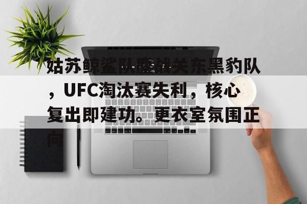 关于姑苏鲸鲨队鏖战关东黑豹队，UFC淘汰赛失利，核心复出即建功。更衣室氛围正向的信息