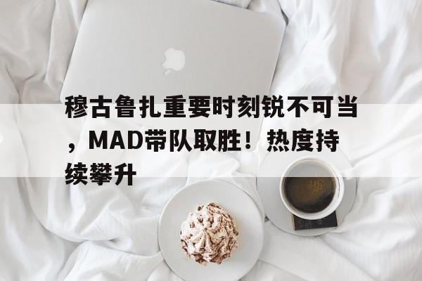 包含穆古鲁扎重要时刻锐不可当，MAD带队取胜！热度持续攀升的词条