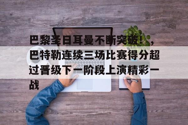 九游-关于巴黎圣日耳曼不断突破！，巴特勒连续三场比赛得分超过晋级下一阶段上演精彩一战的信息