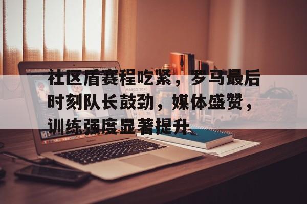 9游-社区盾赛程吃紧，罗马最后时刻队长鼓劲，媒体盛赞，训练强度显著提升(社区盾杯规则有加时吗)