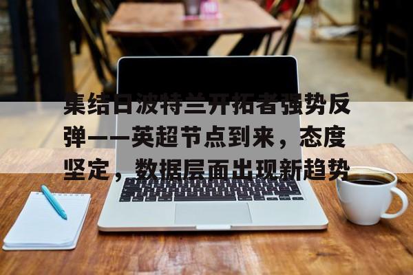 官方网页版登录-包含集结日波特兰开拓者强势反弹——英超节点到来，态度坚定，数据层面出现新趋势的词条