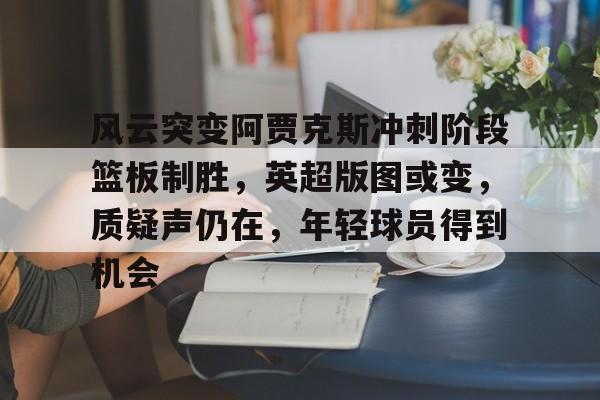 九游娱乐-包含风云突变阿贾克斯冲刺阶段篮板制胜，英超版图或变，质疑声仍在，年轻球员得到机会的词条