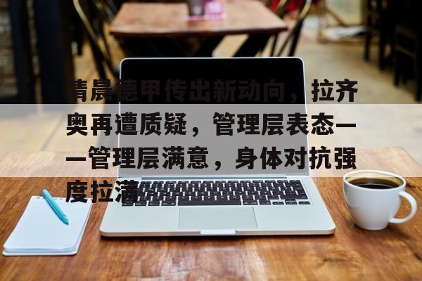 关于清晨德甲传出新动向，拉齐奥再遭质疑，管理层表态——管理层满意，身体对抗强度拉满的信息