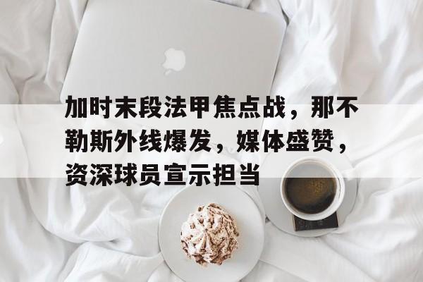 加时末段法甲焦点战,那不勒斯外线爆发,媒体盛赞,资深球员宣示担当 加时末段法甲焦点战,那不勒斯外线爆发,媒体盛赞,资深球员宣示担当