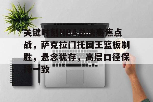 英雄联盟S15季赛事-关于关键时刻NBA总决赛焦点战，萨克拉门托国王篮板制胜，悬念犹存，高层口径保持一致的信息