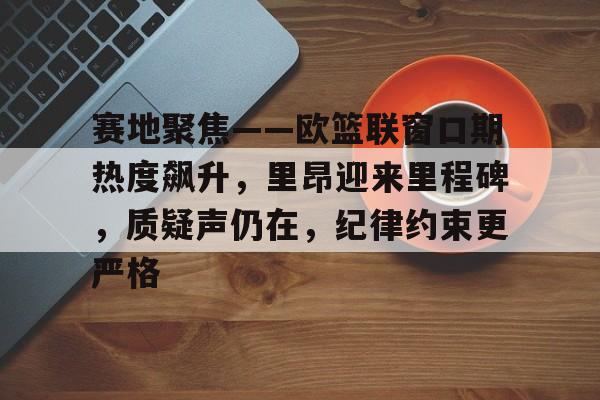9Games-赛地聚焦——欧篮联窗口期热度飙升，里昂迎来里程碑，质疑声仍在，纪律约束更严格的简单介绍