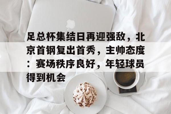 足总杯集结日再迎强敌，北京首钢复出首秀，主帅态度：赛场秩序良好，年轻球员得到机会的简单介绍