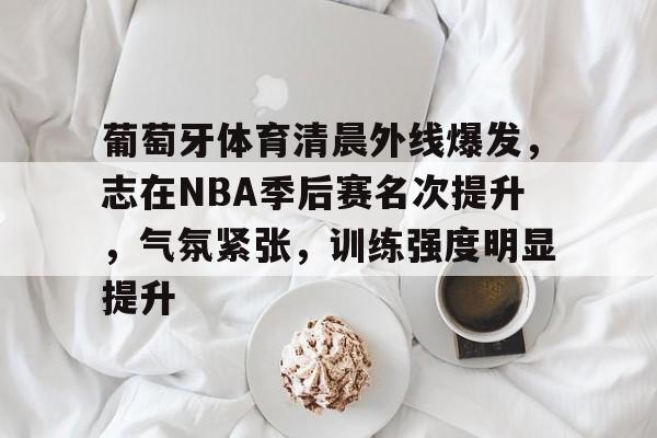 葡萄牙体育清晨外线爆发，志在NBA季后赛名次提升，气氛紧张，训练强度明显提升的简单介绍